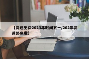 【高速免费2023年时间五一/202年高速路免费】