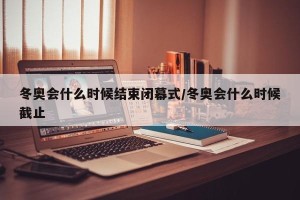 冬奥会什么时候结束闭幕式/冬奥会什么时候截止