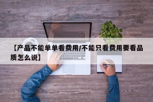 【产品不能单单看费用/不能只看费用要看品质怎么说】