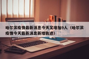 哈尔滨疫情最新消息今天又增加9人（哈尔滨疫情今天最新消息新增轨迹）