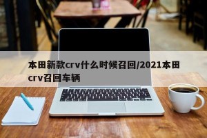 本田新款crv什么时候召回/2021本田crv召回车辆