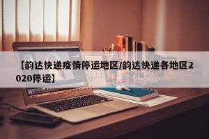 【韵达快递疫情停运地区/韵达快递各地区2020停运】