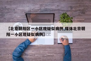 【北京朝阳区一小区现疑似病例,媒体北京朝阳一小区现疑似病例】