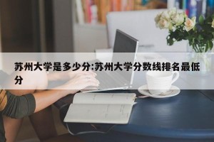 苏州大学是多少分:苏州大学分数线排名最低分