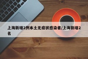 上海新增2例本土无症状感染者/上海新增2名
