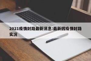 2021疫情封路最新消息:最新因疫情封路实况