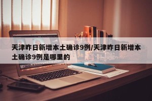天津昨日新增本土确诊9例/天津昨日新增本土确诊9例是哪里的