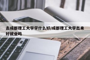 去成都理工大学学什么好/成都理工大学出来好就业吗