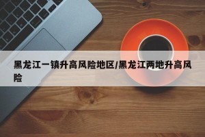 黑龙江一镇升高风险地区/黑龙江两地升高风险