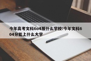 今年高考文科6o4报什么学校:今年文科604分能上什么大学