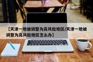 【天津一地被调整为高风险地区/天津一地被调整为高风险地区怎么办】