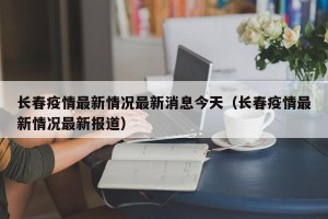长春疫情最新情况最新消息今天（长春疫情最新情况最新报道）