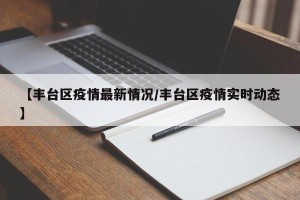 【丰台区疫情最新情况/丰台区疫情实时动态】