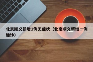 北京顺义新增1例无症状（北京顺义新增一例确诊）