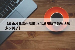 【最新河北沧州疫情,河北沧州疫情最新消息多少例了】