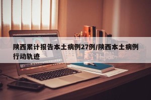 陕西累计报告本土病例27例/陕西本土病例行动轨迹