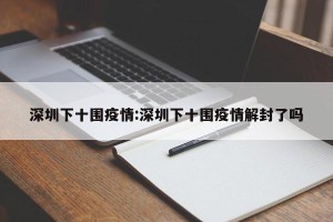深圳下十围疫情:深圳下十围疫情解封了吗