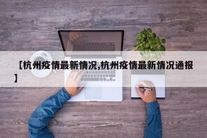 【杭州疫情最新情况,杭州疫情最新情况通报】