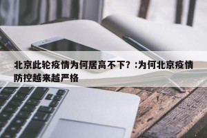 北京此轮疫情为何居高不下？:为何北京疫情防控越来越严格