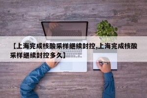 【上海完成核酸采样继续封控,上海完成核酸采样继续封控多久】