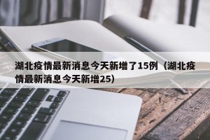 湖北疫情最新消息今天新增了15例（湖北疫情最新消息今天新增25）