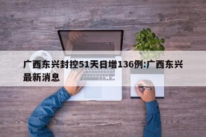 广西东兴封控51天日增136例:广西东兴最新消息