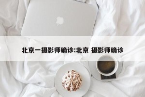 北京一摄影师确诊:北京 摄影师确诊