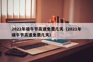 2022年端午节高速免费几天（2021年端午节高速免费几天）