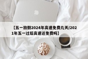 【五一放假2024年高速免费几天/2021年五一过后高速还免费吗】