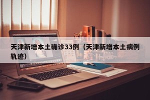天津新增本土确诊33例（天津新增本土病例轨迹）