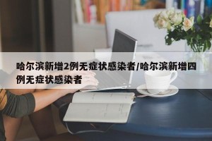 哈尔滨新增2例无症状感染者/哈尔滨新增四例无症状感染者