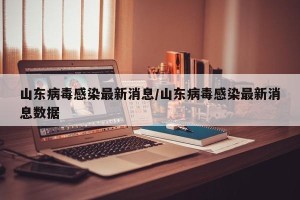 山东病毒感染最新消息/山东病毒感染最新消息数据