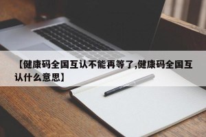 【健康码全国互认不能再等了,健康码全国互认什么意思】