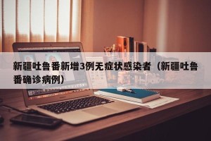 新疆吐鲁番新增3例无症状感染者（新疆吐鲁番确诊病例）
