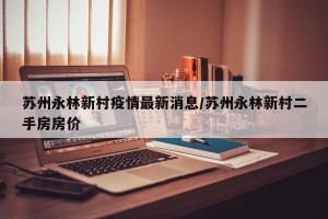 苏州永林新村疫情最新消息/苏州永林新村二手房房价