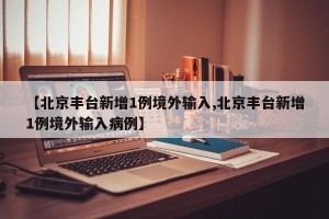 【北京丰台新增1例境外输入,北京丰台新增1例境外输入病例】