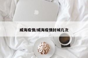 威海疫情/威海疫情封城几次