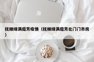 抚顺绿满庭芳疫情（抚顺绿满庭芳北门门市房）