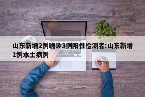 山东新增2例确诊3例阳性检测者:山东新增2例本土病例