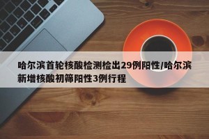 哈尔滨首轮核酸检测检出29例阳性/哈尔滨新增核酸初筛阳性3例行程