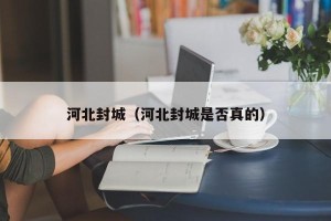河北封城（河北封城是否真的）