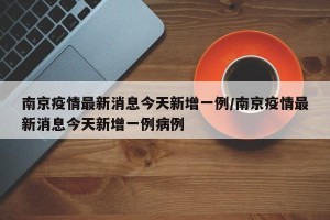 南京疫情最新消息今天新增一例/南京疫情最新消息今天新增一例病例