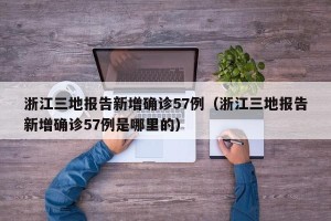 浙江三地报告新增确诊57例（浙江三地报告新增确诊57例是哪里的）
