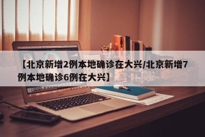 【北京新增2例本地确诊在大兴/北京新增7例本地确诊6例在大兴】