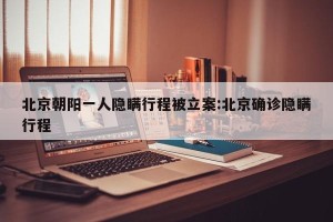 北京朝阳一人隐瞒行程被立案:北京确诊隐瞒行程