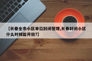 【长春全市小区单位封闭管理,长春封闭小区什么时候能开放?】
