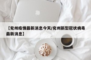 【兖州疫情最新消息今天/兖州新型冠状病毒最新消息】