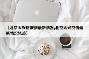 【北京大兴区疫情最新情况,北京大兴疫情最新情况轨迹】