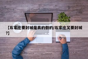 【石家庄要封城是真的假的/石家庄又要封城?】