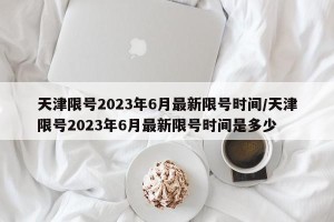 天津限号2023年6月最新限号时间/天津限号2023年6月最新限号时间是多少